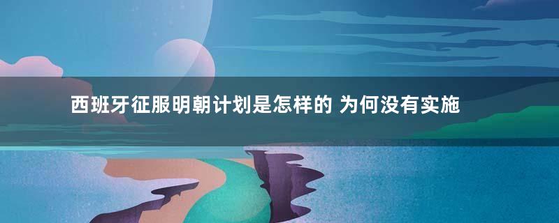 西班牙征服明朝计划是怎样的 为何没有实施